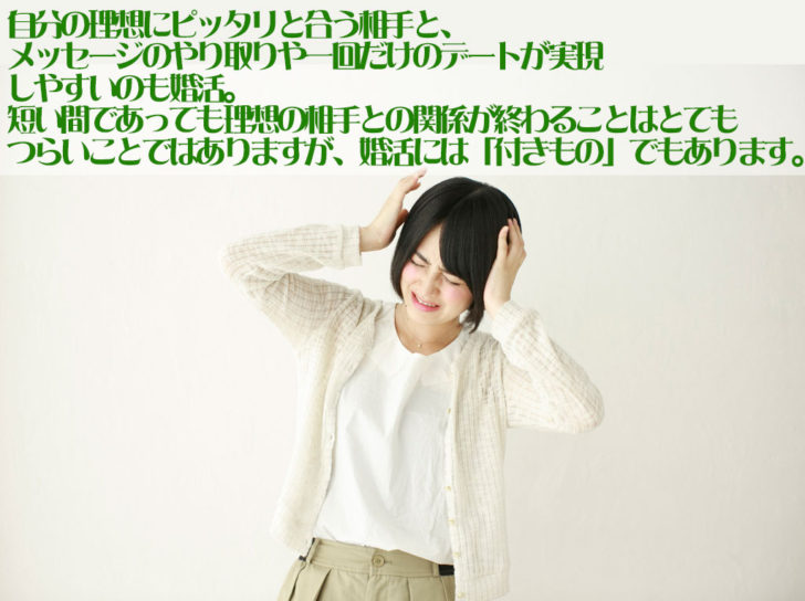 男女が恋愛をするために集まっている婚活の場では、理想の相手とも多く出会えることもあるでしょう。自分にピッタリと合う理想の相手とメッセージの交換や一回だけのデートも実現することもあるかと思いますが、関係が直ぐに終わってしまうことも婚活では良くあることです。